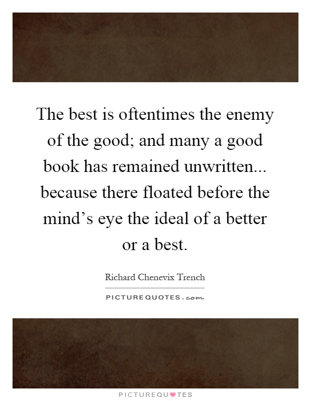 The best is oftentimes the enemy of the good; and many a good book has remained unwritten... because there floated before the mind's eye the ideal of a better or a best Picture Quote #1