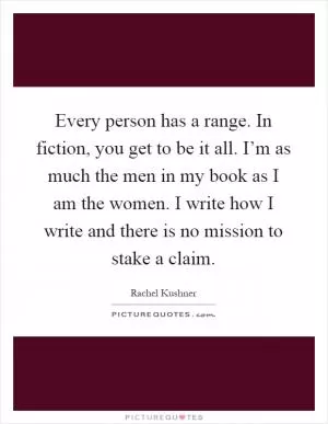 Every person has a range. In fiction, you get to be it all. I’m as much the men in my book as I am the women. I write how I write and there is no mission to stake a claim Picture Quote #1