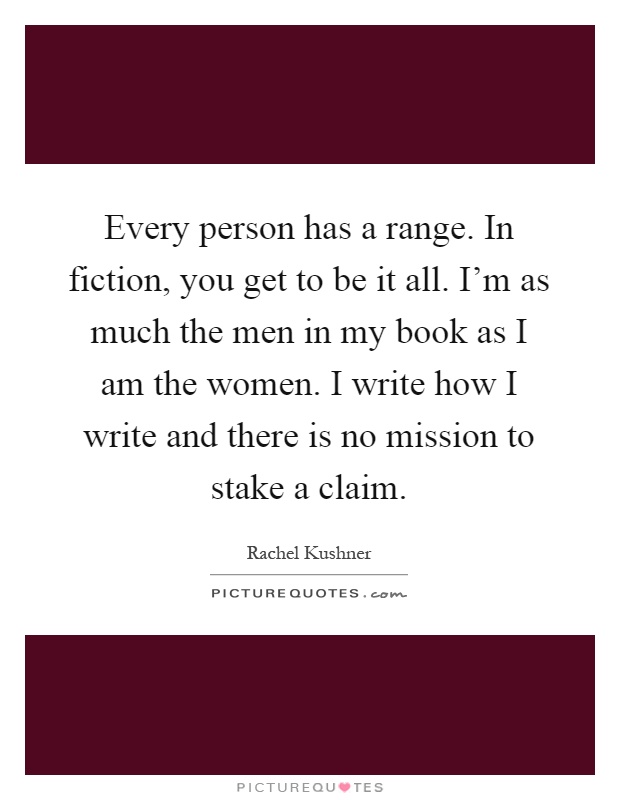 Every person has a range. In fiction, you get to be it all. I'm as much the men in my book as I am the women. I write how I write and there is no mission to stake a claim Picture Quote #1