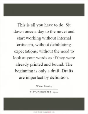 This is all you have to do. Sit down once a day to the novel and start working without internal criticism, without debilitating expectations, without the need to look at your words as if they were already printed and bound. The beginning is only a draft. Drafts are imperfect by definition Picture Quote #1