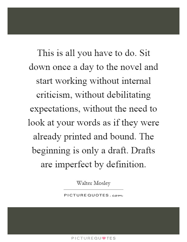 This is all you have to do. Sit down once a day to the novel and start working without internal criticism, without debilitating expectations, without the need to look at your words as if they were already printed and bound. The beginning is only a draft. Drafts are imperfect by definition Picture Quote #1