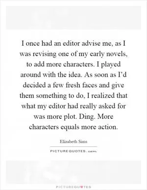 I once had an editor advise me, as I was revising one of my early novels, to add more characters. I played around with the idea. As soon as I’d decided a few fresh faces and give them something to do, I realized that what my editor had really asked for was more plot. Ding. More characters equals more action Picture Quote #1