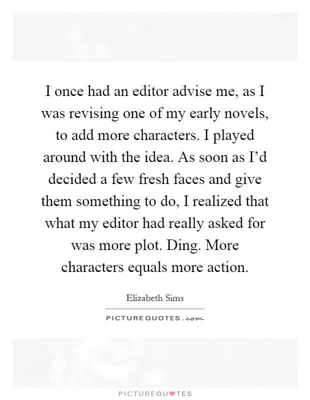 I once had an editor advise me, as I was revising one of my early novels, to add more characters. I played around with the idea. As soon as I'd decided a few fresh faces and give them something to do, I realized that what my editor had really asked for was more plot. Ding. More characters equals more action Picture Quote #1