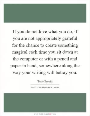 If you do not love what you do, if you are not appropriately grateful for the chance to create something magical each time you sit down at the computer or with a pencil and paper in hand, somewhere along the way your writing will betray you Picture Quote #1
