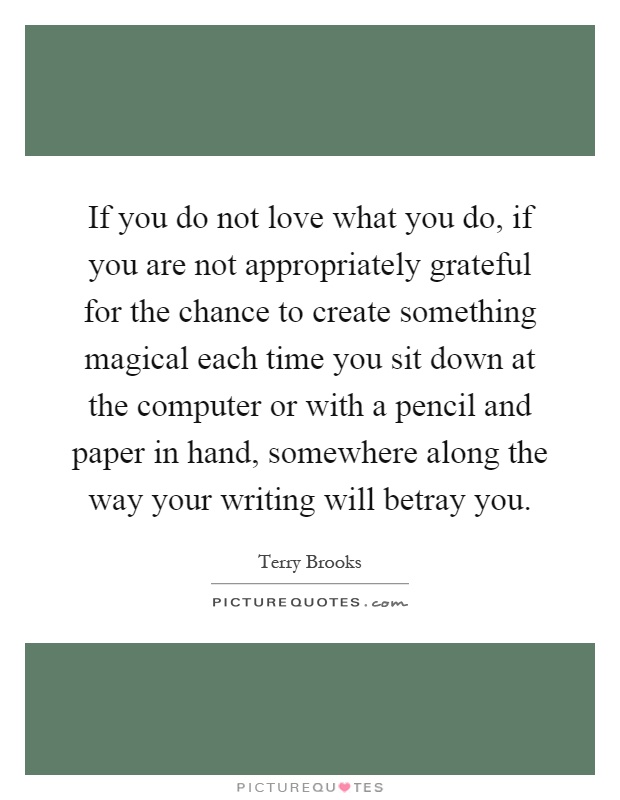 If you do not love what you do, if you are not appropriately grateful for the chance to create something magical each time you sit down at the computer or with a pencil and paper in hand, somewhere along the way your writing will betray you Picture Quote #1