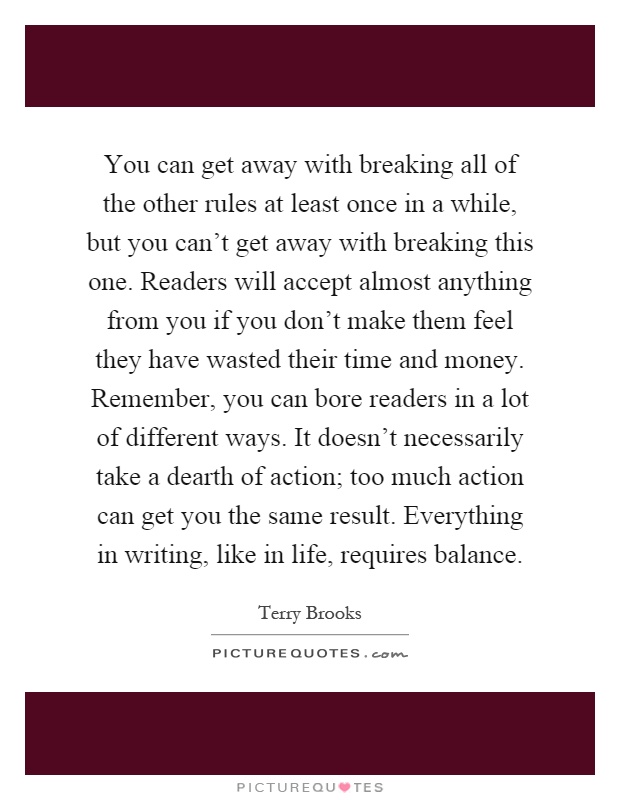 You can get away with breaking all of the other rules at least once in a while, but you can't get away with breaking this one. Readers will accept almost anything from you if you don't make them feel they have wasted their time and money. Remember, you can bore readers in a lot of different ways. It doesn't necessarily take a dearth of action; too much action can get you the same result. Everything in writing, like in life, requires balance Picture Quote #1
