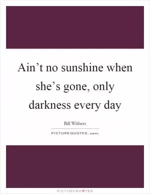 Ain’t no sunshine when she’s gone, only darkness every day Picture Quote #1