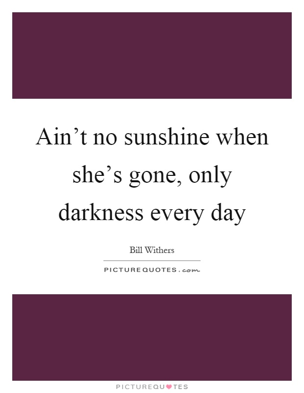 Ain't no sunshine when she's gone, only darkness every day Picture Quote #1