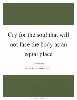 Cry for the soul that will not face the body as an equal place Picture Quote #1