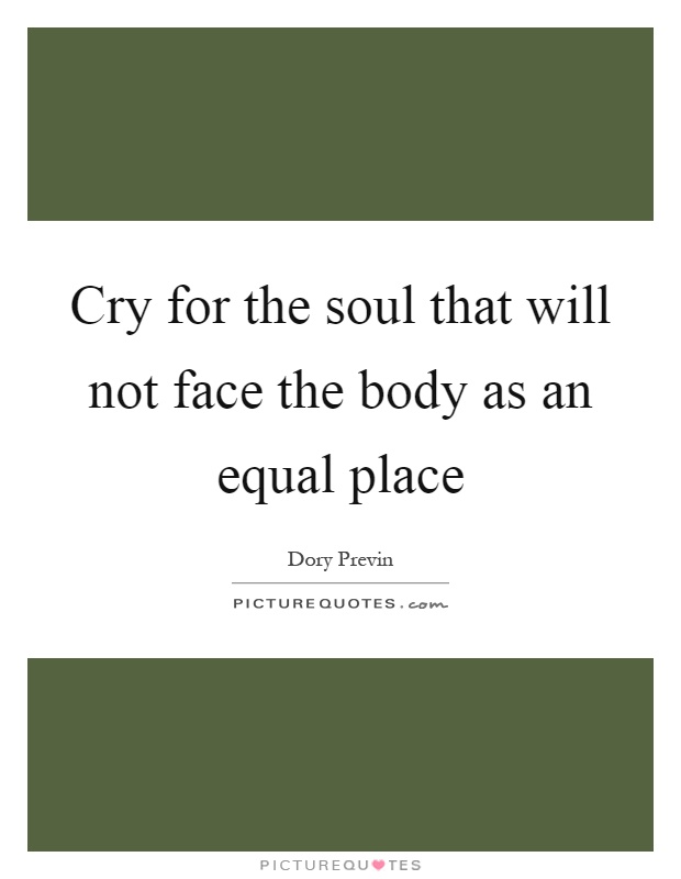 Cry for the soul that will not face the body as an equal place Picture Quote #1