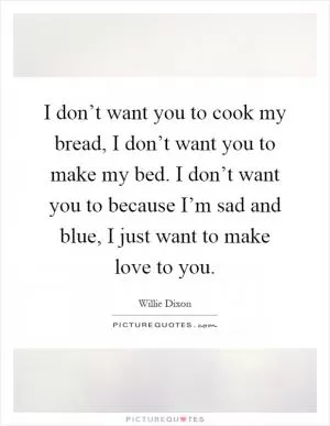 I don’t want you to cook my bread, I don’t want you to make my bed. I don’t want you to because I’m sad and blue, I just want to make love to you Picture Quote #1