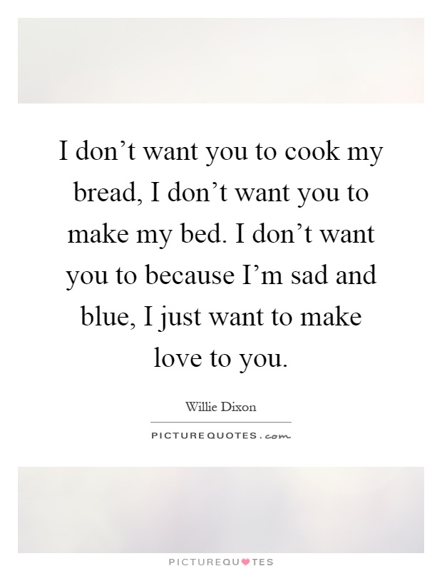 I don't want you to cook my bread, I don't want you to make my bed. I don't want you to because I'm sad and blue, I just want to make love to you Picture Quote #1