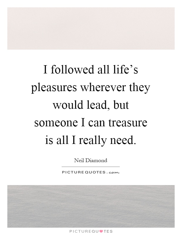 I followed all life's pleasures wherever they would lead, but someone I can treasure is all I really need Picture Quote #1