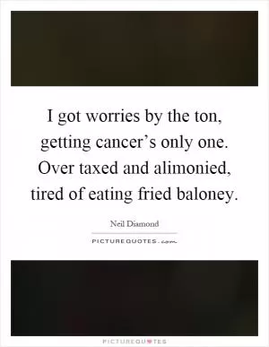 I got worries by the ton, getting cancer’s only one. Over taxed and alimonied, tired of eating fried baloney Picture Quote #1