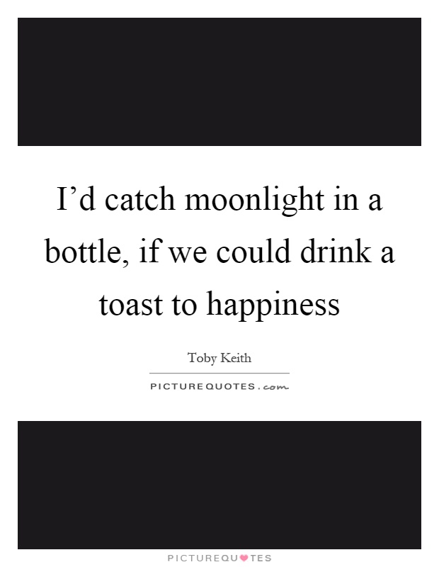 I'd catch moonlight in a bottle, if we could drink a toast to happiness Picture Quote #1