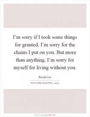 I’m sorry if I took some things for granted, I’m sorry for the chains I put on you. But more than anything, I’m sorry for myself for living without you Picture Quote #1