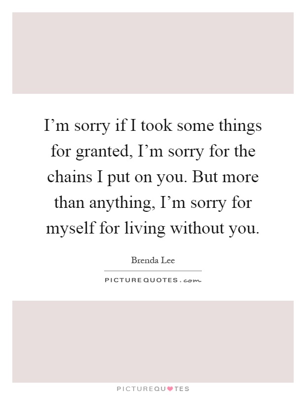 I'm sorry if I took some things for granted, I'm sorry for the chains I put on you. But more than anything, I'm sorry for myself for living without you Picture Quote #1