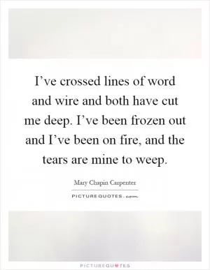 I’ve crossed lines of word and wire and both have cut me deep. I’ve been frozen out and I’ve been on fire, and the tears are mine to weep Picture Quote #1