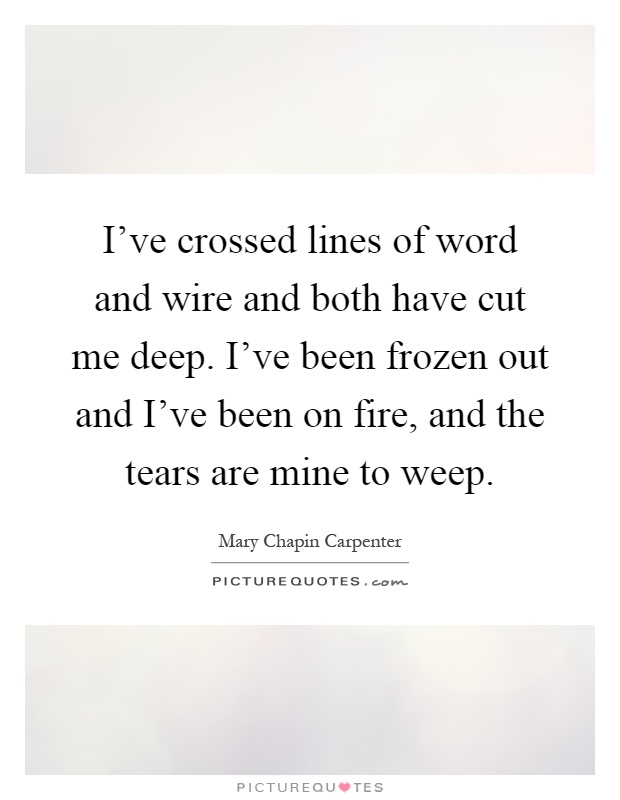 I've crossed lines of word and wire and both have cut me deep. I've been frozen out and I've been on fire, and the tears are mine to weep Picture Quote #1