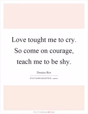 Love tought me to cry. So come on courage, teach me to be shy Picture Quote #1