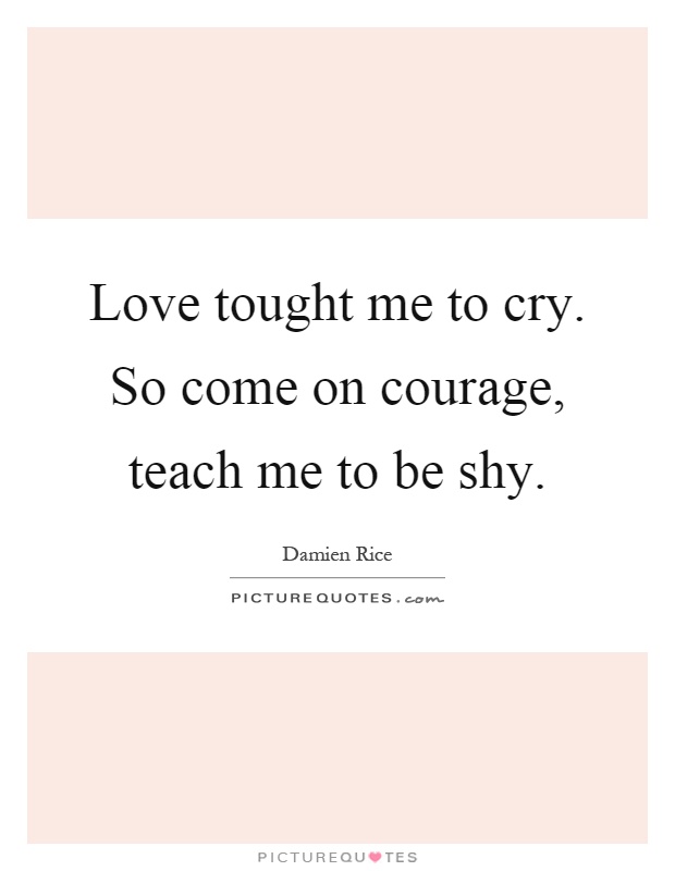 Love tought me to cry. So come on courage, teach me to be shy Picture Quote #1