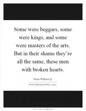 Some were beggars, some were kings, and some were masters of the arts. But in their shame they’re all the same, these men with broken hearts Picture Quote #1