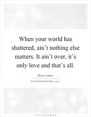 When your world has shattered, ain’t nothing else matters. It ain’t over, it’s only love and that’s all Picture Quote #1