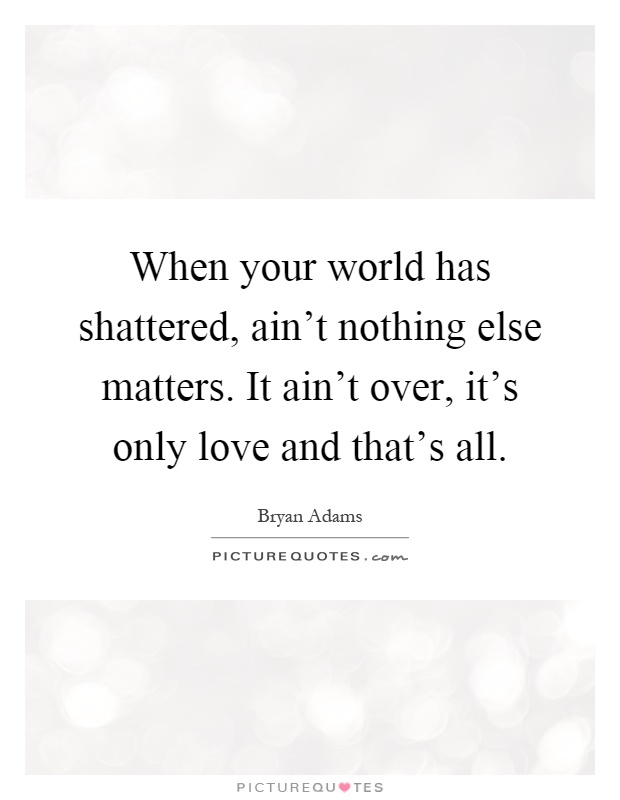 When your world has shattered, ain't nothing else matters. It ain't over, it's only love and that's all Picture Quote #1