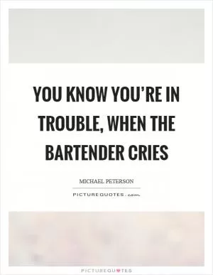 You know you’re in trouble, when the bartender cries Picture Quote #1