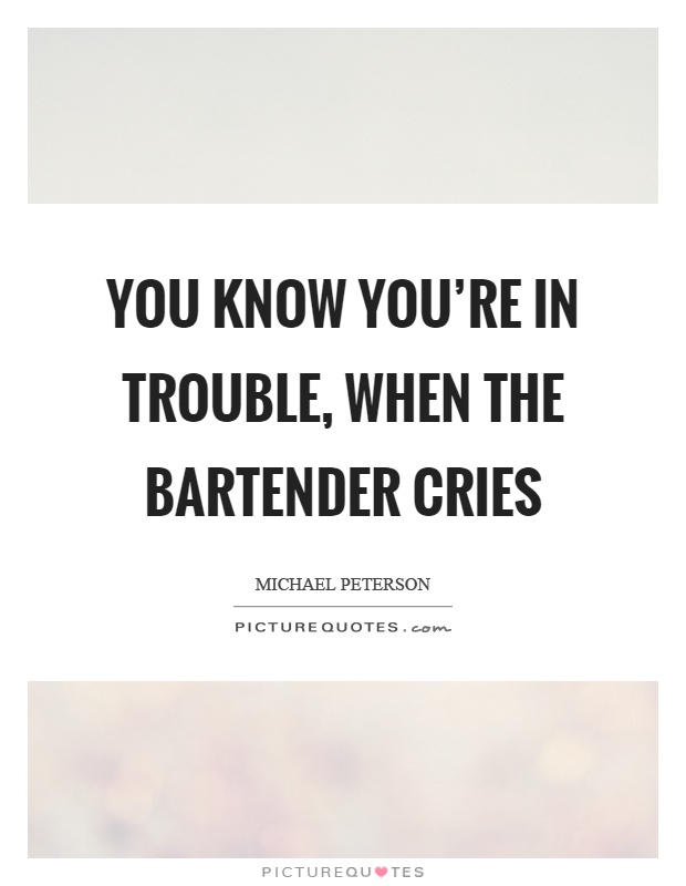 You know you're in trouble, when the bartender cries Picture Quote #1