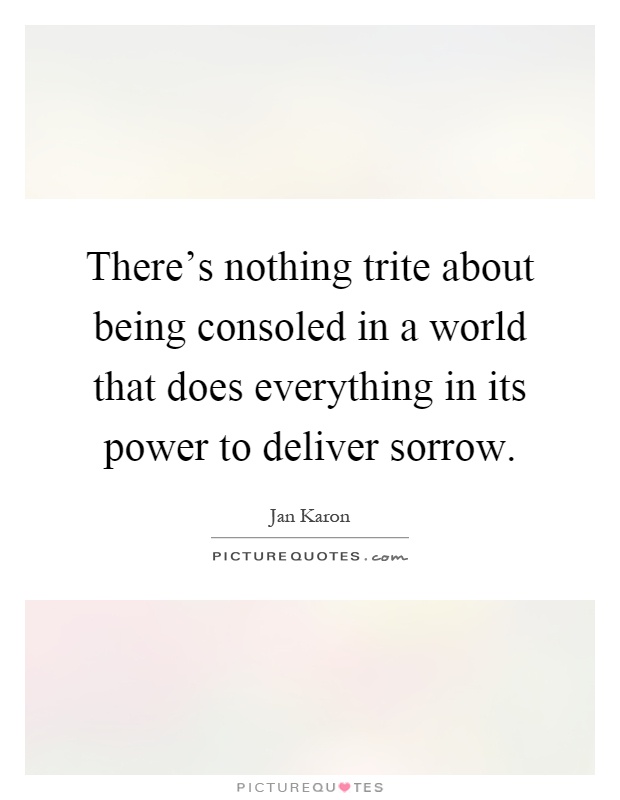 There's nothing trite about being consoled in a world that does everything in its power to deliver sorrow Picture Quote #1