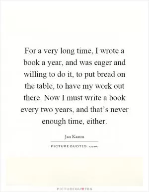 For a very long time, I wrote a book a year, and was eager and willing to do it, to put bread on the table, to have my work out there. Now I must write a book every two years, and that’s never enough time, either Picture Quote #1