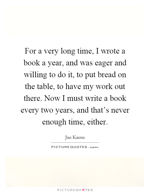 For a very long time, I wrote a book a year, and was eager and willing to do it, to put bread on the table, to have my work out there. Now I must write a book every two years, and that's never enough time, either Picture Quote #1
