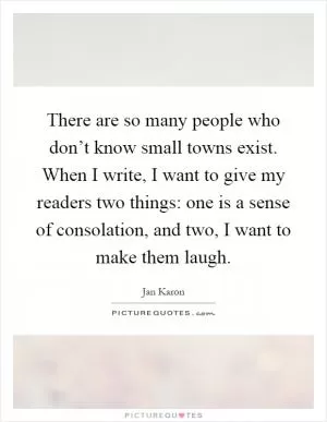 There are so many people who don’t know small towns exist. When I write, I want to give my readers two things: one is a sense of consolation, and two, I want to make them laugh Picture Quote #1