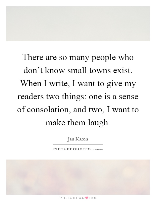 There are so many people who don't know small towns exist. When I write, I want to give my readers two things: one is a sense of consolation, and two, I want to make them laugh Picture Quote #1