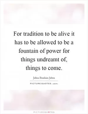For tradition to be alive it has to be allowed to be a fountain of power for things undreamt of, things to come Picture Quote #1