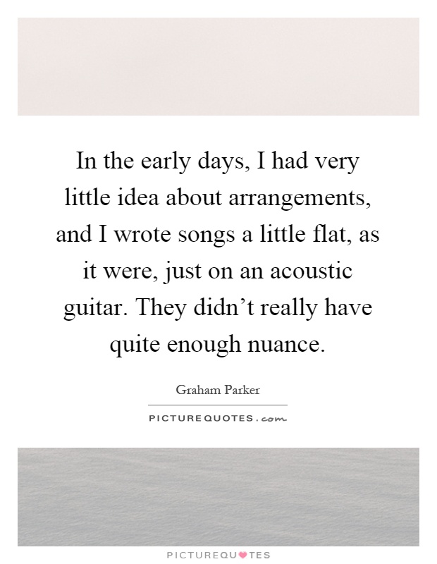In the early days, I had very little idea about arrangements, and I wrote songs a little flat, as it were, just on an acoustic guitar. They didn't really have quite enough nuance Picture Quote #1