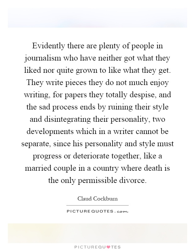 Evidently there are plenty of people in journalism who have neither got what they liked nor quite grown to like what they get. They write pieces they do not much enjoy writing, for papers they totally despise, and the sad process ends by ruining their style and disintegrating their personality, two developments which in a writer cannot be separate, since his personality and style must progress or deteriorate together, like a married couple in a country where death is the only permissible divorce Picture Quote #1