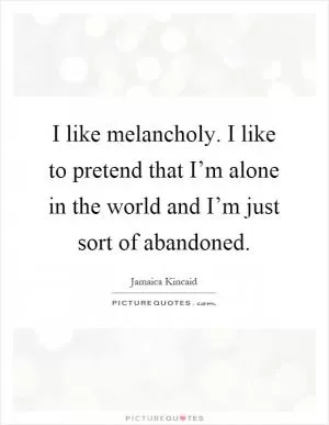 I like melancholy. I like to pretend that I’m alone in the world and I’m just sort of abandoned Picture Quote #1