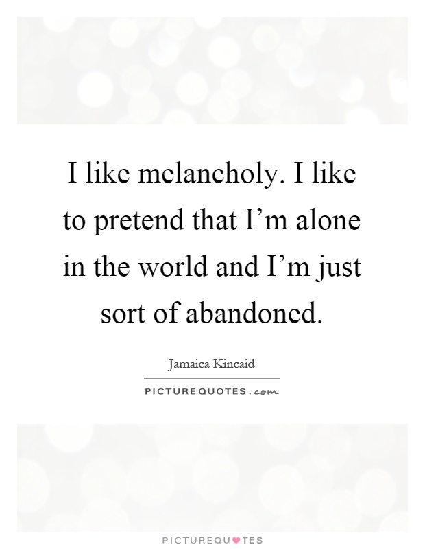 I like melancholy. I like to pretend that I'm alone in the world and I'm just sort of abandoned Picture Quote #1