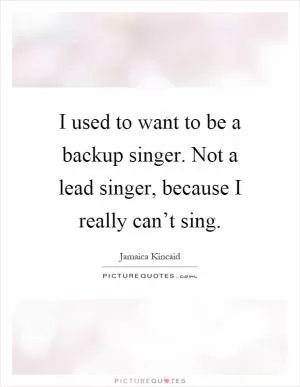 I used to want to be a backup singer. Not a lead singer, because I really can’t sing Picture Quote #1