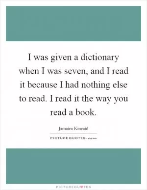 I was given a dictionary when I was seven, and I read it because I had nothing else to read. I read it the way you read a book Picture Quote #1