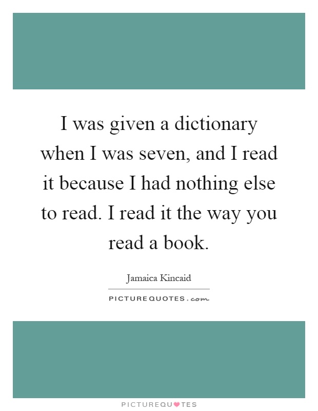 I was given a dictionary when I was seven, and I read it because I had nothing else to read. I read it the way you read a book Picture Quote #1