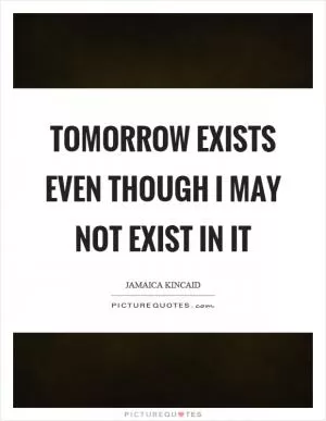 Tomorrow exists even though I may not exist in it Picture Quote #1