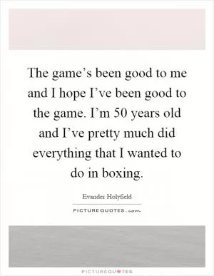 The game’s been good to me and I hope I’ve been good to the game. I’m 50 years old and I’ve pretty much did everything that I wanted to do in boxing Picture Quote #1