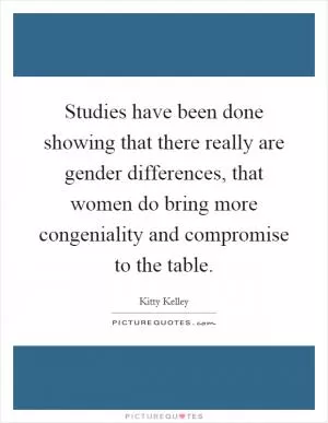 Studies have been done showing that there really are gender differences, that women do bring more congeniality and compromise to the table Picture Quote #1
