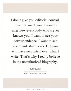 I don’t give you editorial control. I want to meet you. I want to interview everybody who’s ever known you. I want to see your correspondence. I want to see your bank statements. But you will have no control over what I write. That’s why I really believe in the unauthorized biography Picture Quote #1