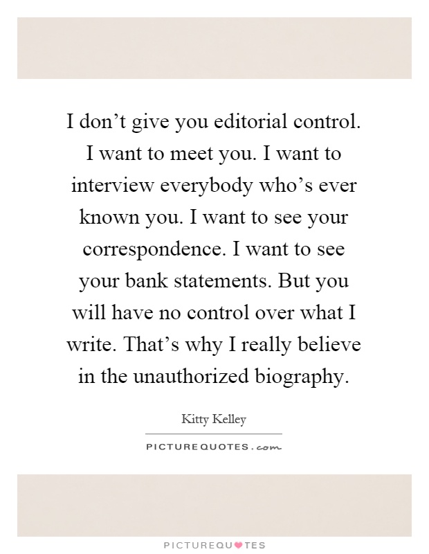 I don't give you editorial control. I want to meet you. I want to interview everybody who's ever known you. I want to see your correspondence. I want to see your bank statements. But you will have no control over what I write. That's why I really believe in the unauthorized biography Picture Quote #1