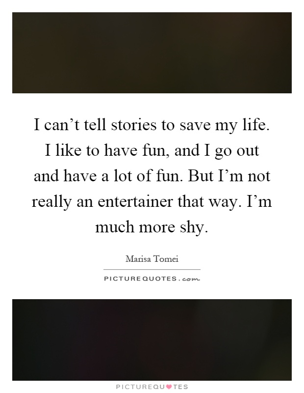 I can't tell stories to save my life. I like to have fun, and I go out and have a lot of fun. But I'm not really an entertainer that way. I'm much more shy Picture Quote #1