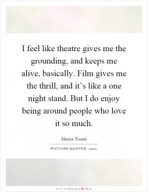I feel like theatre gives me the grounding, and keeps me alive, basically. Film gives me the thrill, and it’s like a one night stand. But I do enjoy being around people who love it so much Picture Quote #1